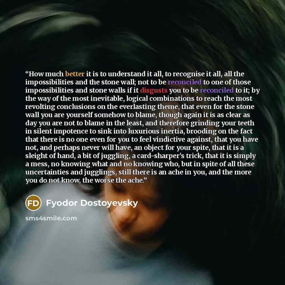 “How much better it is to understand it all, to recognise it all, all the impossibilities and the stone wall; not to be reconciled to one of those impossibilities and stone walls if it disgusts you to be reconciled to it; by the way of the most inevitable, logical combinations to reach the most…” quote by Fyodor Dostoyevsky