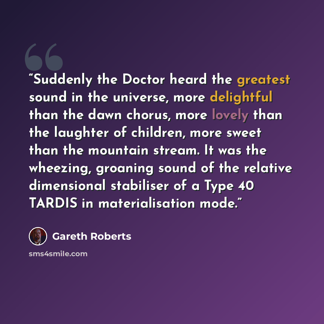 “Suddenly the Doctor heard the greatest sound in the universe, more delightful than the dawn chorus, more lovely than the laughter of children, more sweet than the mountain stream. It was the wheezing, groaning sound of the relative dimensional stabiliser of a Type 40 TARDIS in materialisation mode.” quote by Gareth Roberts