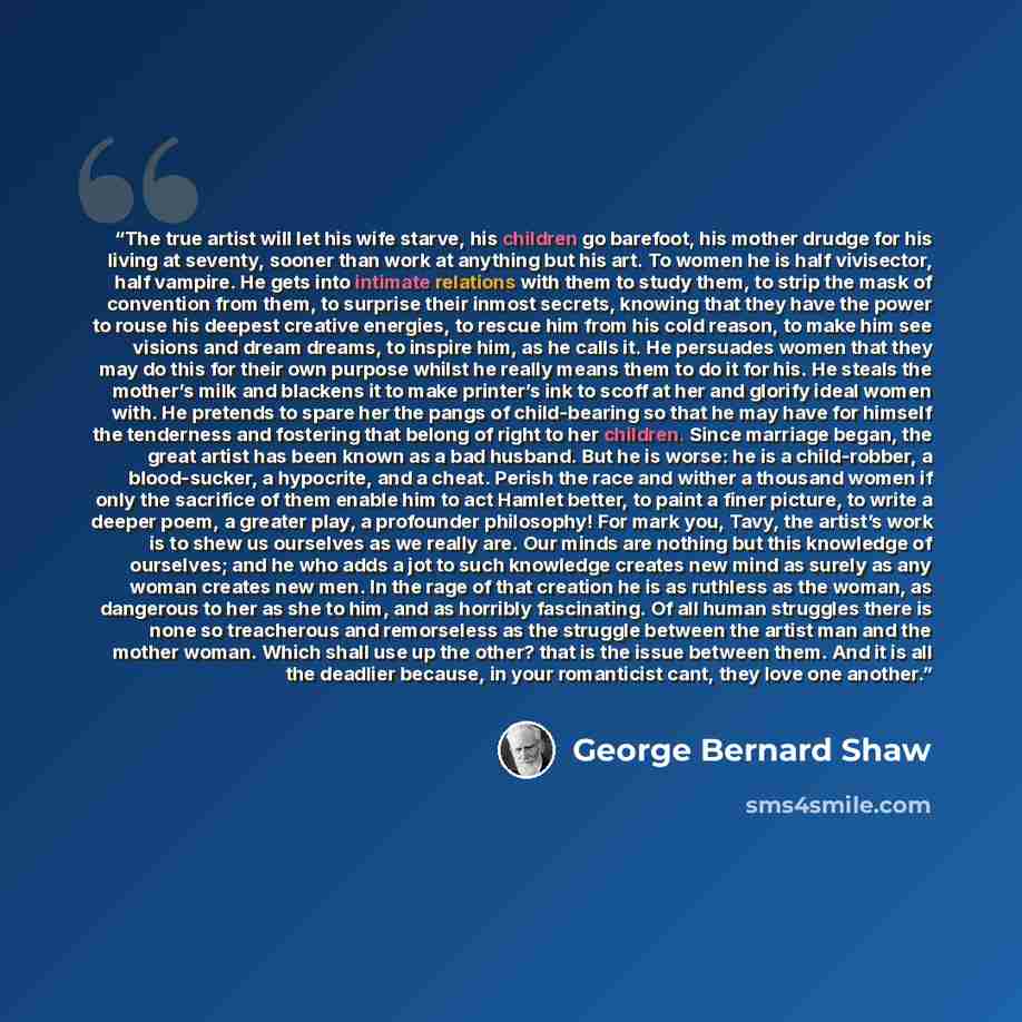 “The true artist will let his wife starve, his children go barefoot, his mother drudge for his living at seventy, sooner than work at anything but his art. To women he is half vivisector, half vampire. He gets into intimate relations with them to study them, to strip the mask of convention from…” quote by George Bernard Shaw