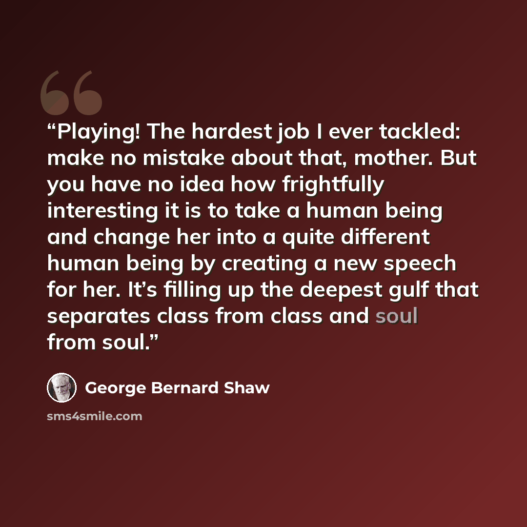 “Playing! The hardest job I ever tackled: make no mistake about that, mother. But you have no idea how frightfully interesting it is to take a human being and change her into a quite different human being by creating a new speech for her. It’s filling up the deepest gulf that separates class from…” quote by George Bernard Shaw