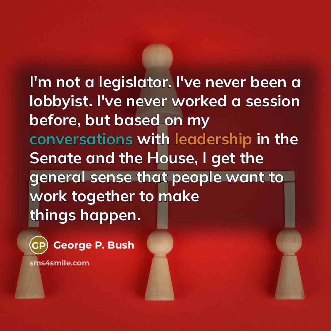 “I'm not a legislator. I've never been a lobbyist. I've never worked a session before, but based on my conversations with leadership in the Senate and the House, I get the general sense that people want to work together to make things happen.” quote by George P. Bush