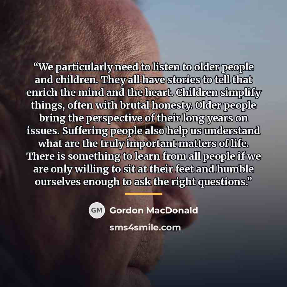 “We particularly need to listen to older people and children. They all have stories to tell that enrich the mind and the heart. Children simplify things, often with brutal honesty. Older people bring the perspective of their long years on issues. Suffering people also help us understand what are…” quote by Gordon MacDonald