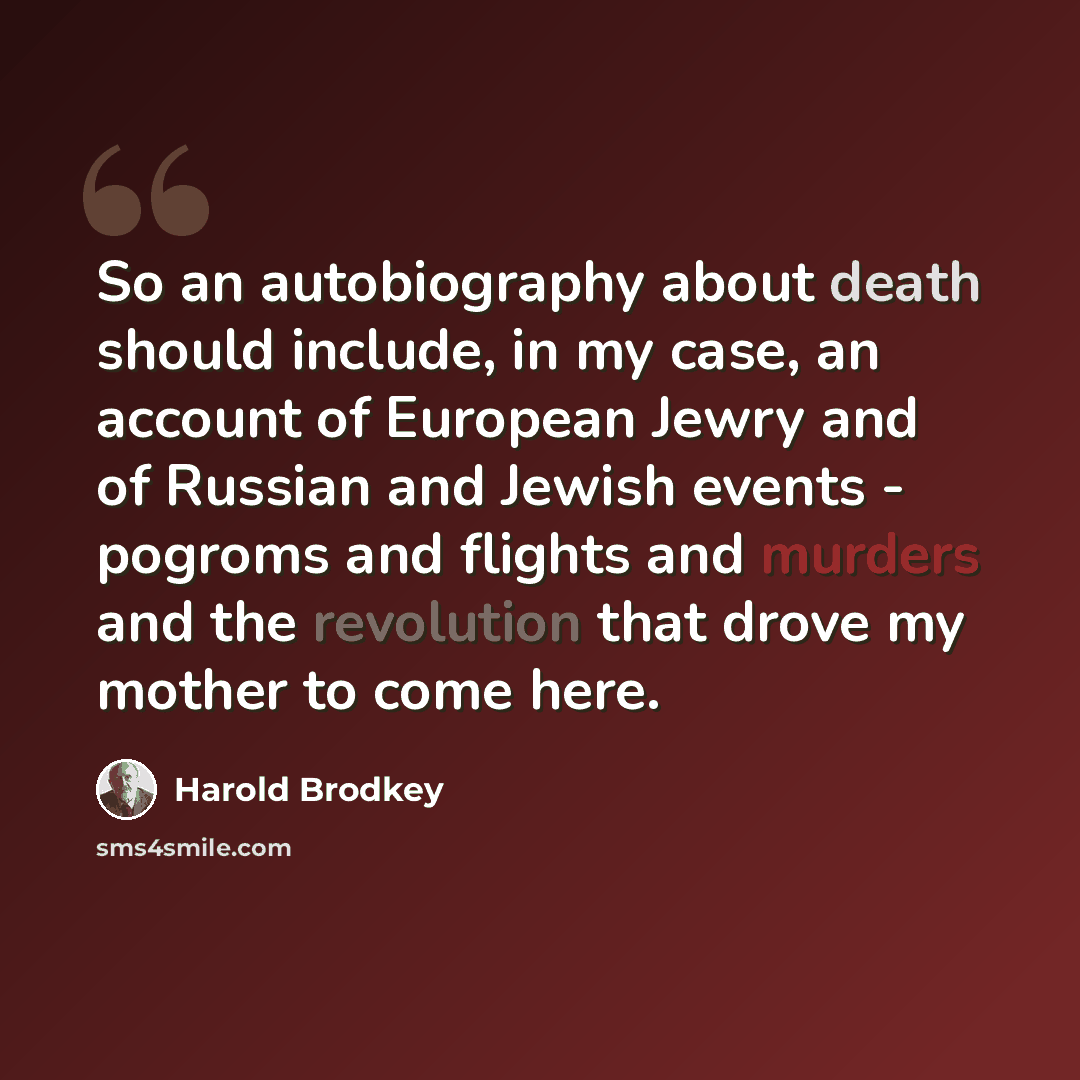 “So an autobiography about death should include, in my case, an account of European Jewry and of Russian and Jewish events - pogroms and flights and murders and the revolution that drove my mother to come here.” quote by Harold Brodkey