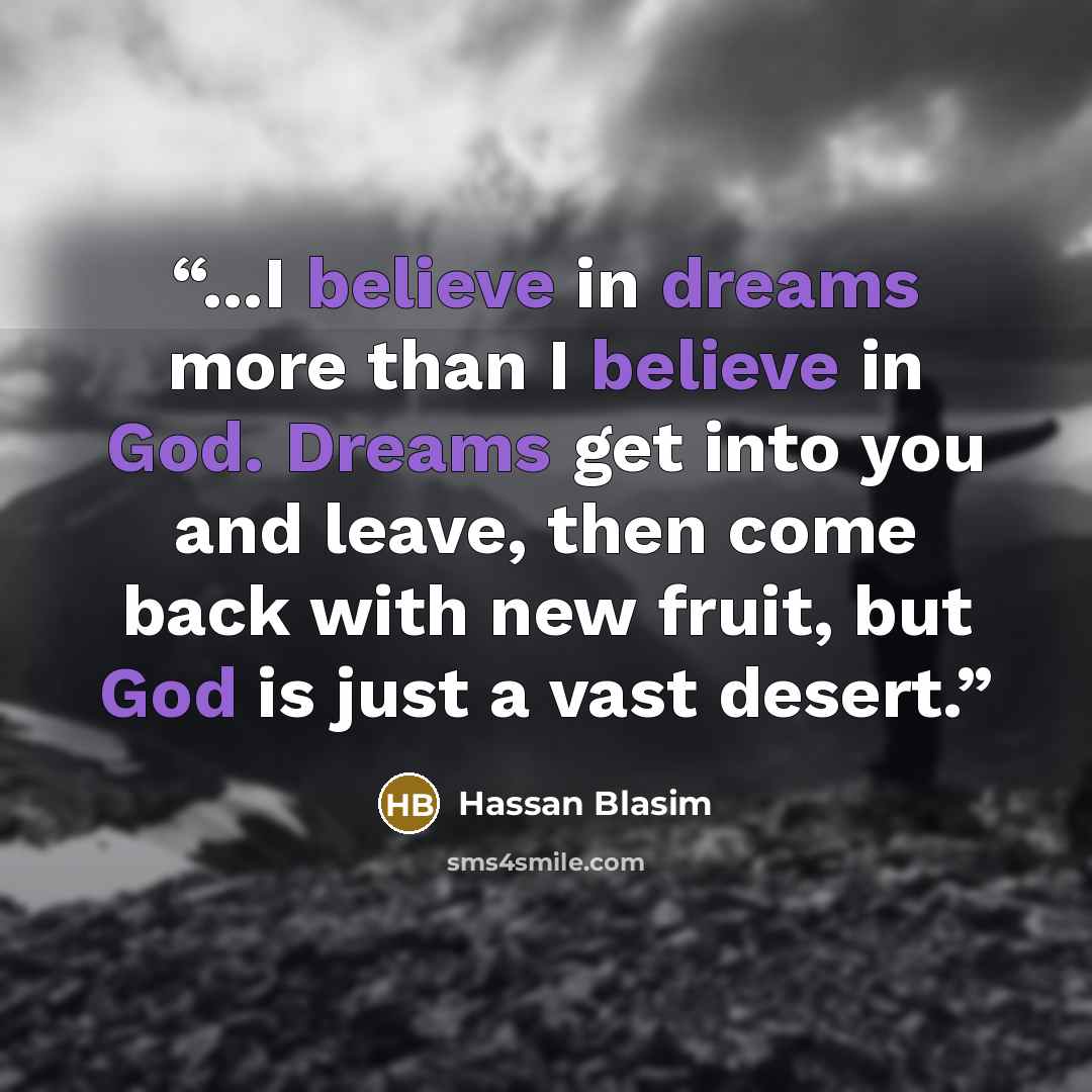 “...I believe in dreams more than I believe in God. Dreams get into you and leave, then come back with new fruit, but God is just a vast desert.” quote by Hassan Blasim