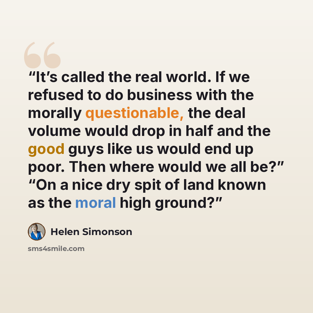 “It’s called the real world. If we refused to do business with the morally questionable, the deal volume would drop in half and the good guys like us would end up poor. Then where would we all be?” “On a nice dry spit of land known as the moral high ground?” quote by Helen Simonson