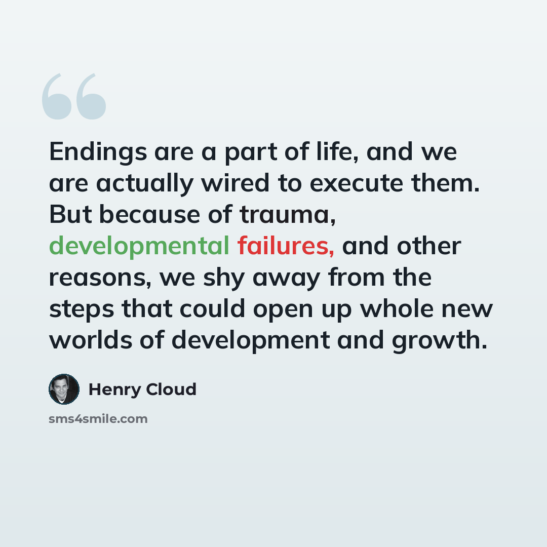 “Endings are a part of life, and we are actually wired to execute them. But because of trauma, developmental failures, and other reasons, we shy away from the steps that could open up whole new worlds of development and growth.” quote by Henry Cloud