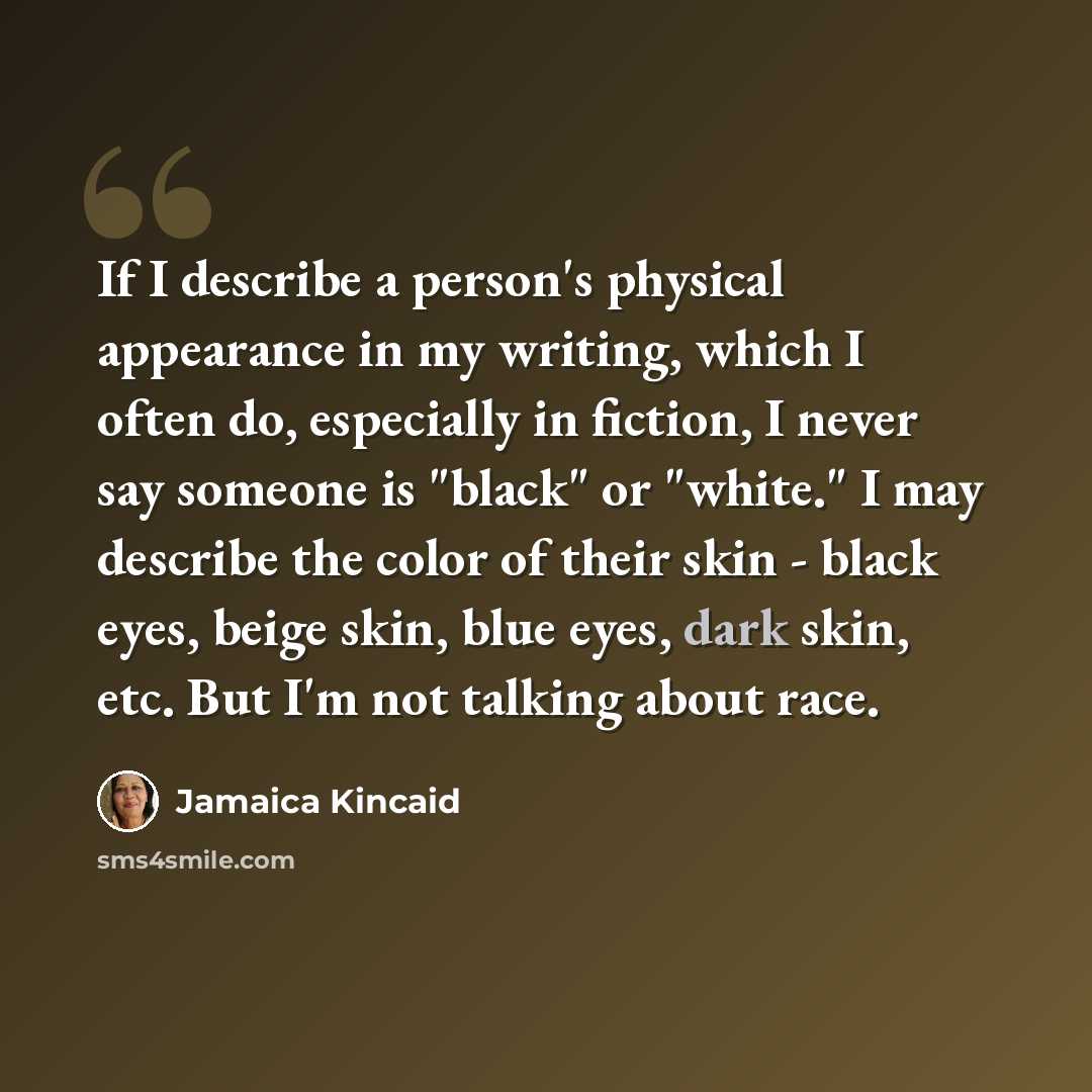 “If I describe a person's physical appearance in my writing, which I often do, especially in fiction, I never say someone is "black" or "white." I may describe the color of their skin - black eyes, beige skin, blue eyes, dark skin, etc. But I'm not talking about race.” quote by Jamaica Kincaid