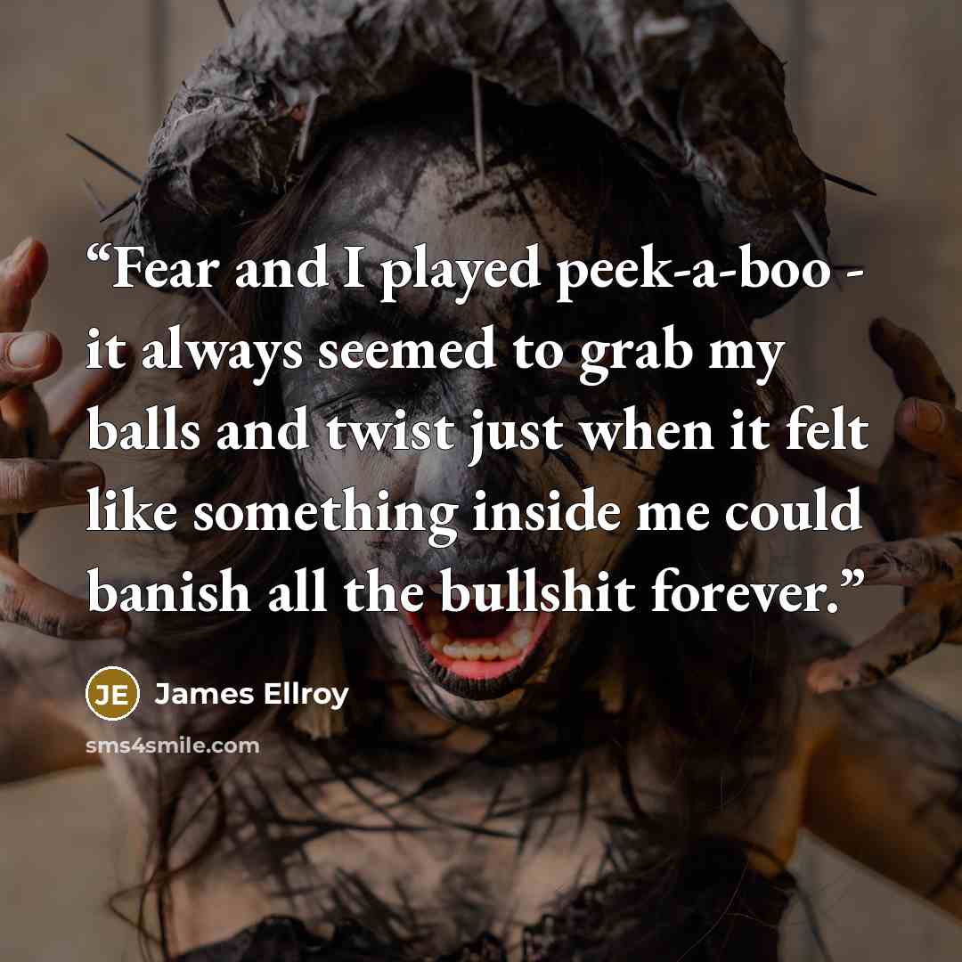 “Fear and I played peek-a-boo - it always seemed to grab my balls and twist just when it felt like something inside me could banish all the bullshit forever.” quote by James Ellroy