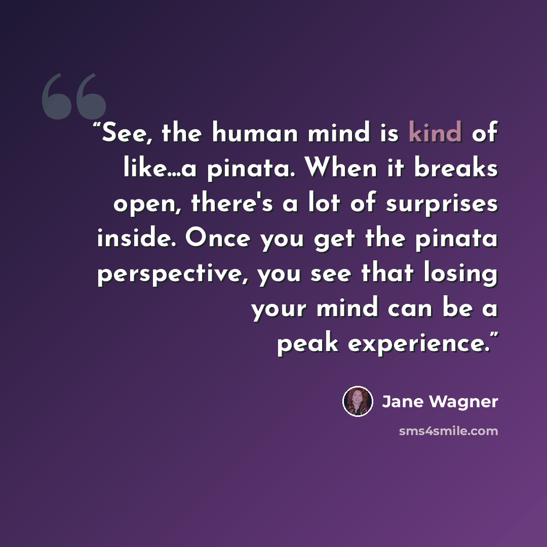 “See, the human mind is kind of like...a pinata. When it breaks open, there's a lot of surprises inside. Once you get the pinata perspective, you see that losing your mind can be a peak experience.” quote by Jane Wagner