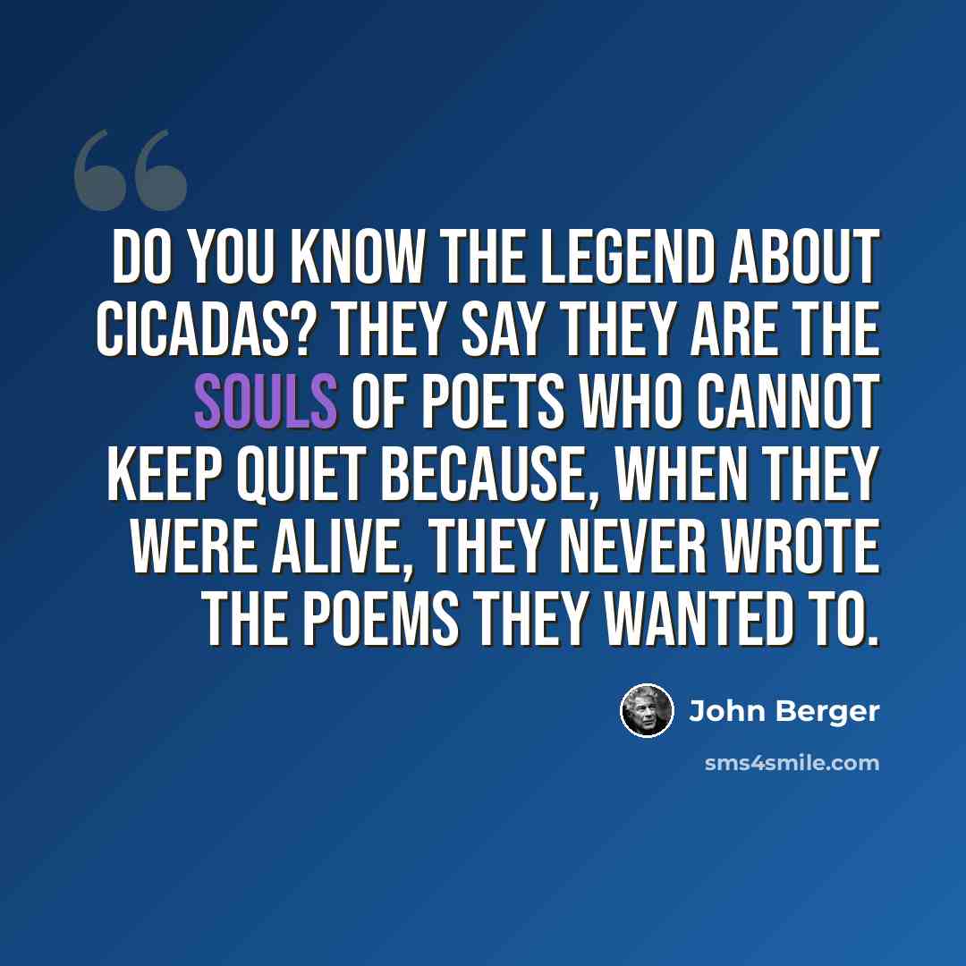“Do you know the legend about cicadas? They say they are the souls of poets who cannot keep quiet because, when they were alive, they never wrote the poems they wanted to.” quote by John Berger