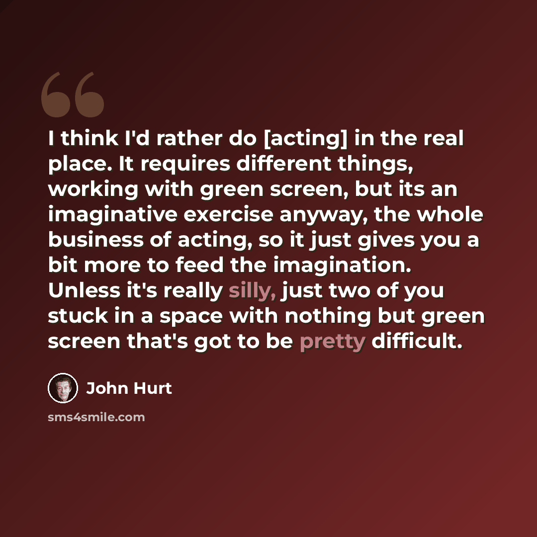 “I think I'd rather do [acting] in the real place. It requires different things, working with green screen, but its an imaginative exercise anyway, the whole business of acting, so it just gives you a bit more to feed the imagination. Unless it's really silly, just two of you stuck in a space with…” quote by John Hurt