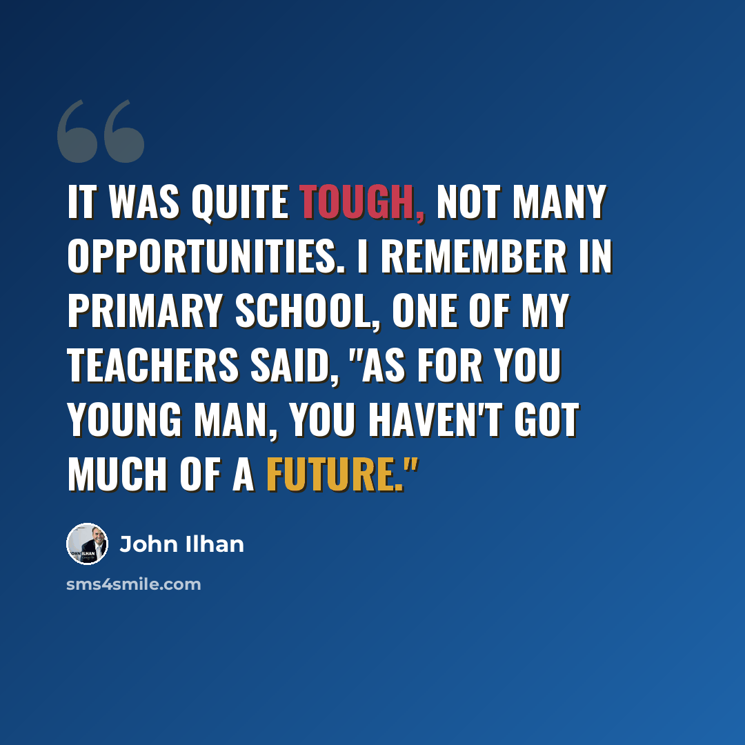 “It was quite tough, not many opportunities. I remember in primary school, one of my teachers said, "As for you young man, you haven't got much of a future."” quote by John Ilhan