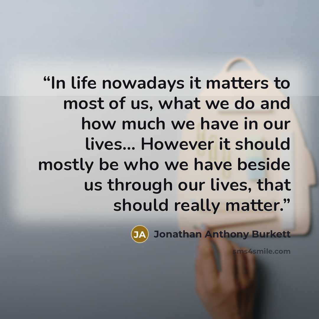 “In life nowadays it matters to most of us, what we do and how much we have in our lives… However it should mostly be who we have beside us through our lives, that should really matter.” quote by Jonathan Anthony Burkett
