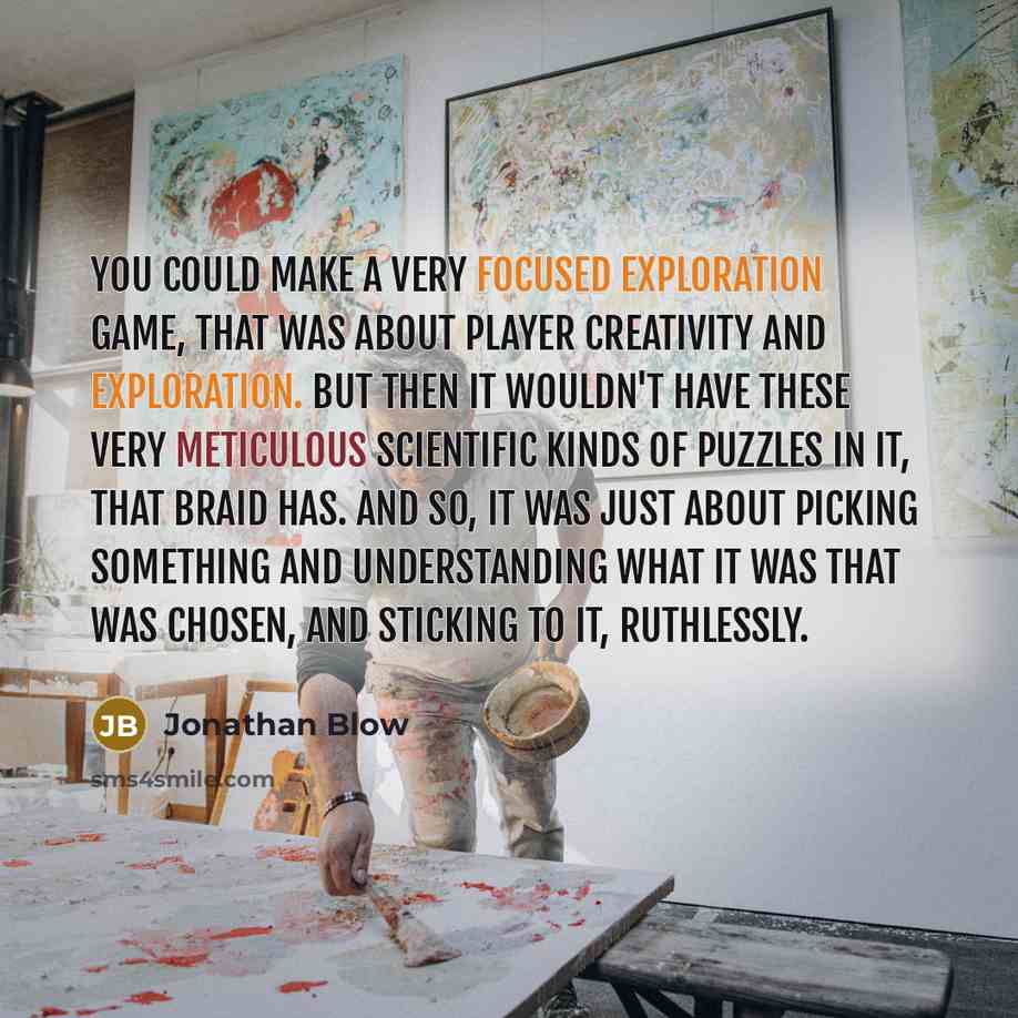 “You could make a very focused exploration game, that was about player creativity and exploration. But then it wouldn't have these very meticulous scientific kinds of puzzles in it, that Braid has. And so, it was just about picking something and understanding what it was that was chosen, and…” quote by Jonathan Blow