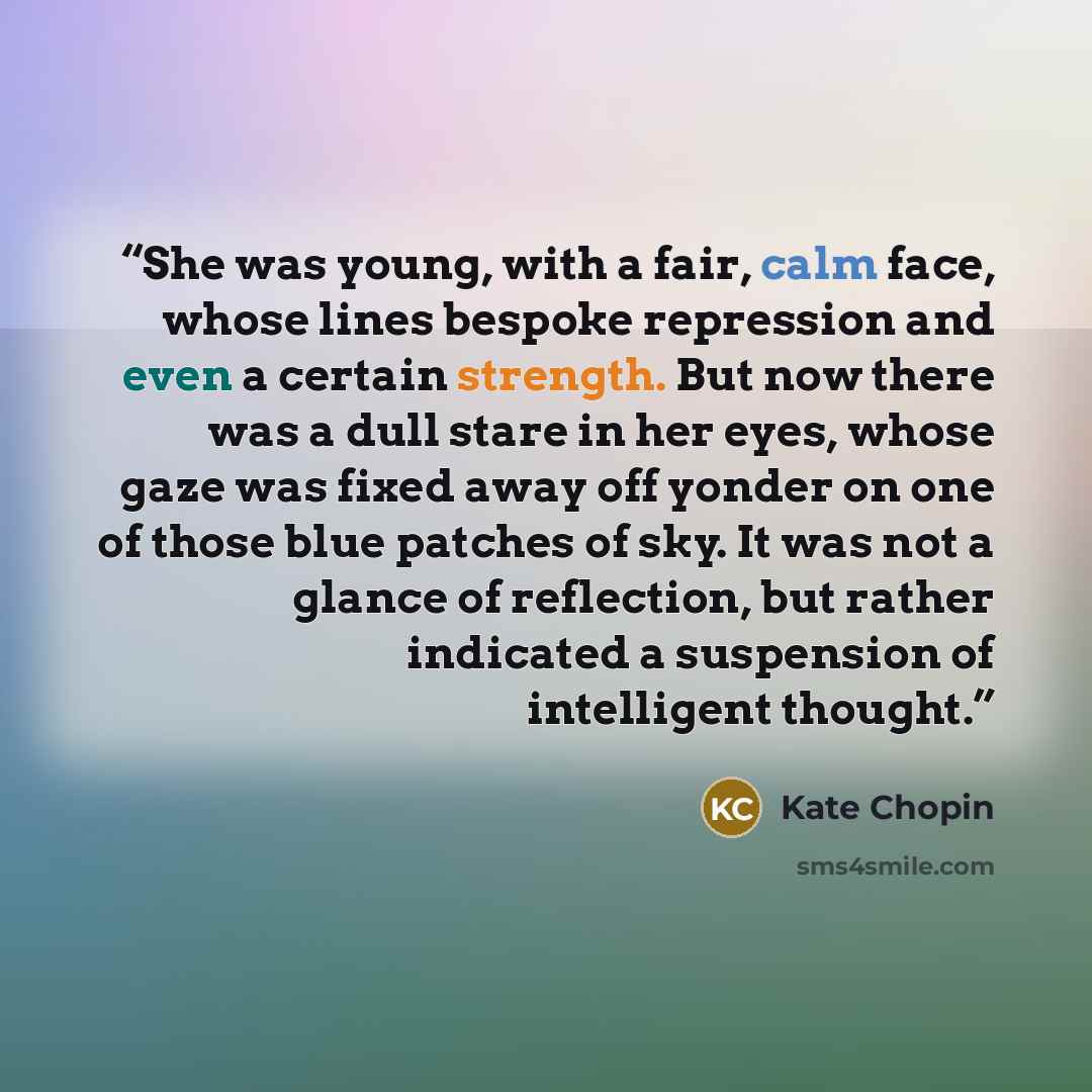“She was young, with a fair, calm face, whose lines bespoke repression and even a certain strength. But now there was a dull stare in her eyes, whose gaze was fixed away off yonder on one of those blue patches of sky. It was not a glance of reflection, but rather indicated a suspension of…” quote by Kate Chopin