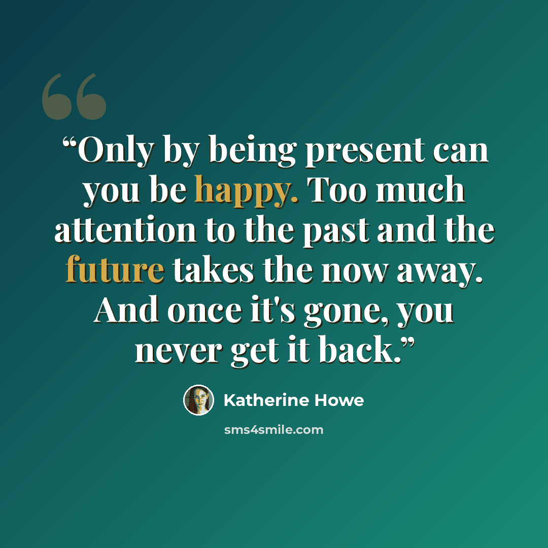 “Only by being present can you be happy. Too much attention to the past and the future takes the now away. And once it's gone, you never get it back.” quote by Katherine Howe