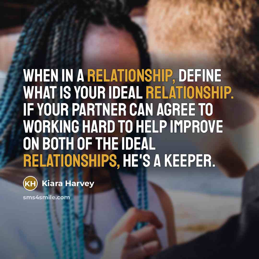 “When in a relationship, define what is your ideal relationship. If your partner can agree to working hard to help improve on both of the ideal relationships, he's a keeper.” quote by Kiara Harvey