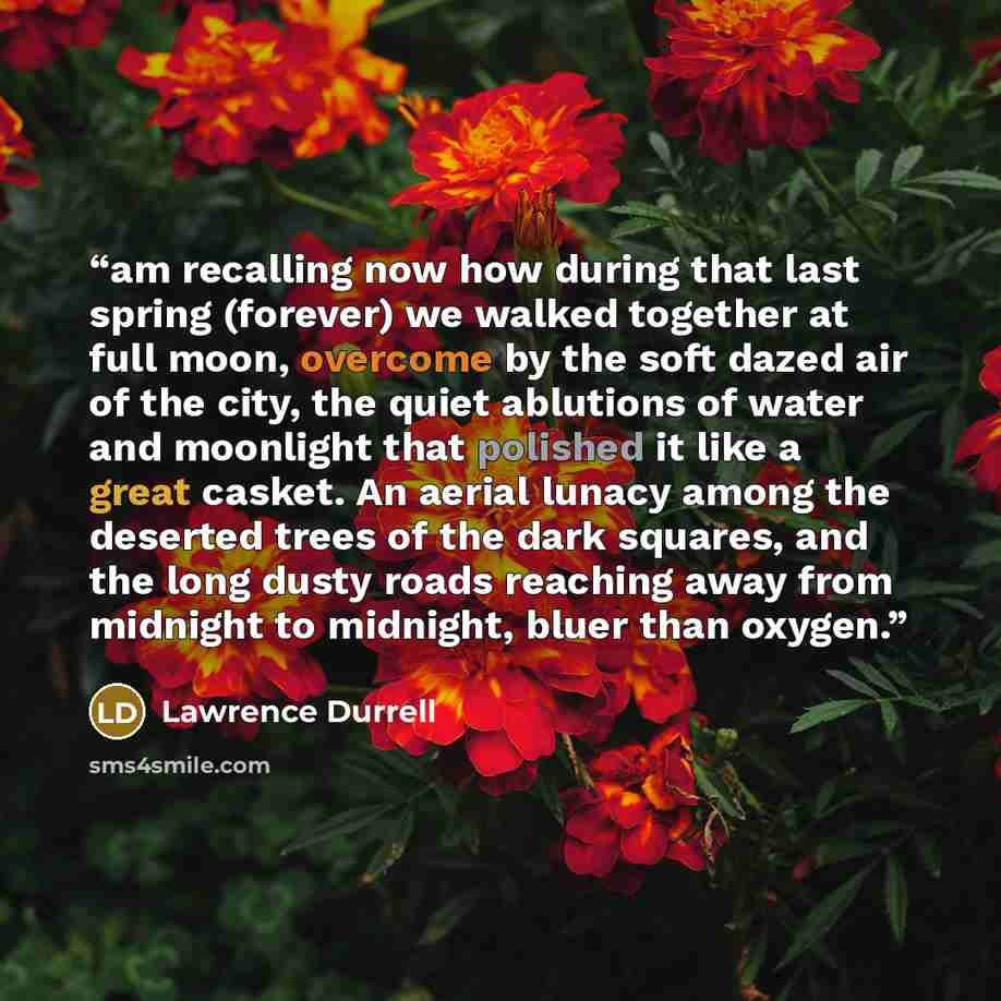 “am recalling now how during that last spring (forever) we walked together at full moon, overcome by the soft dazed air of the city, the quiet ablutions of water and moonlight that polished it like a great casket. An aerial lunacy among the deserted trees of the dark squares, and the long dusty…” quote by Lawrence Durrell