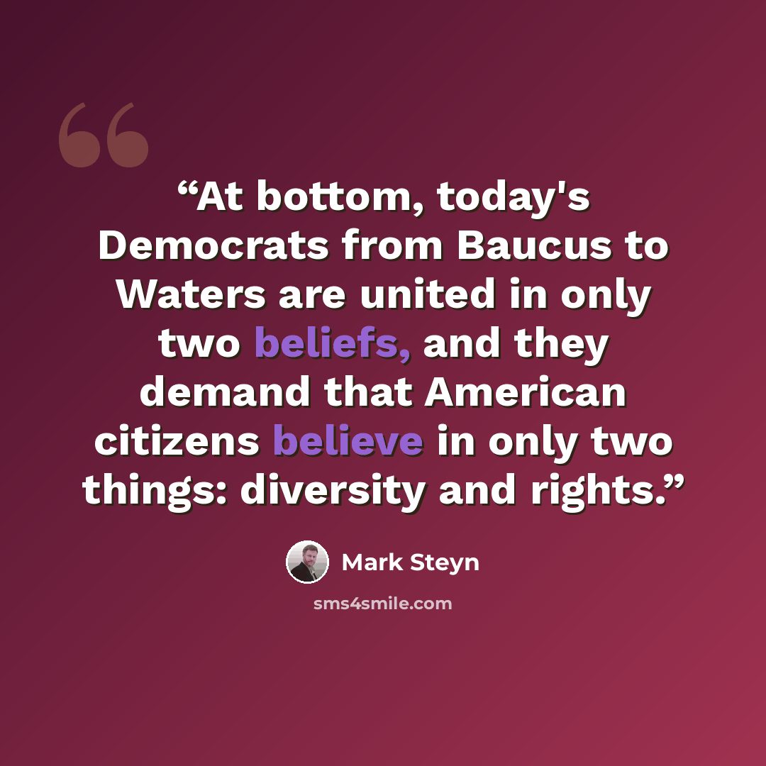“At bottom, today's Democrats from Baucus to Waters are united in only two beliefs, and they demand that American citizens believe in only two things: diversity and rights.” quote by Mark Steyn
