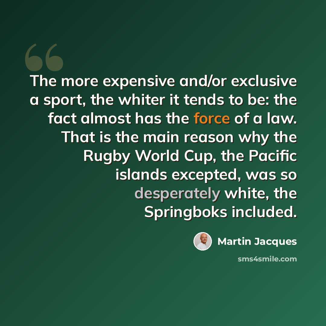 “The more expensive and/or exclusive a sport, the whiter it tends to be: the fact almost has the force of a law. That is the main reason why the Rugby World Cup, the Pacific islands excepted, was so desperately white, the Springboks included.” quote by Martin Jacques