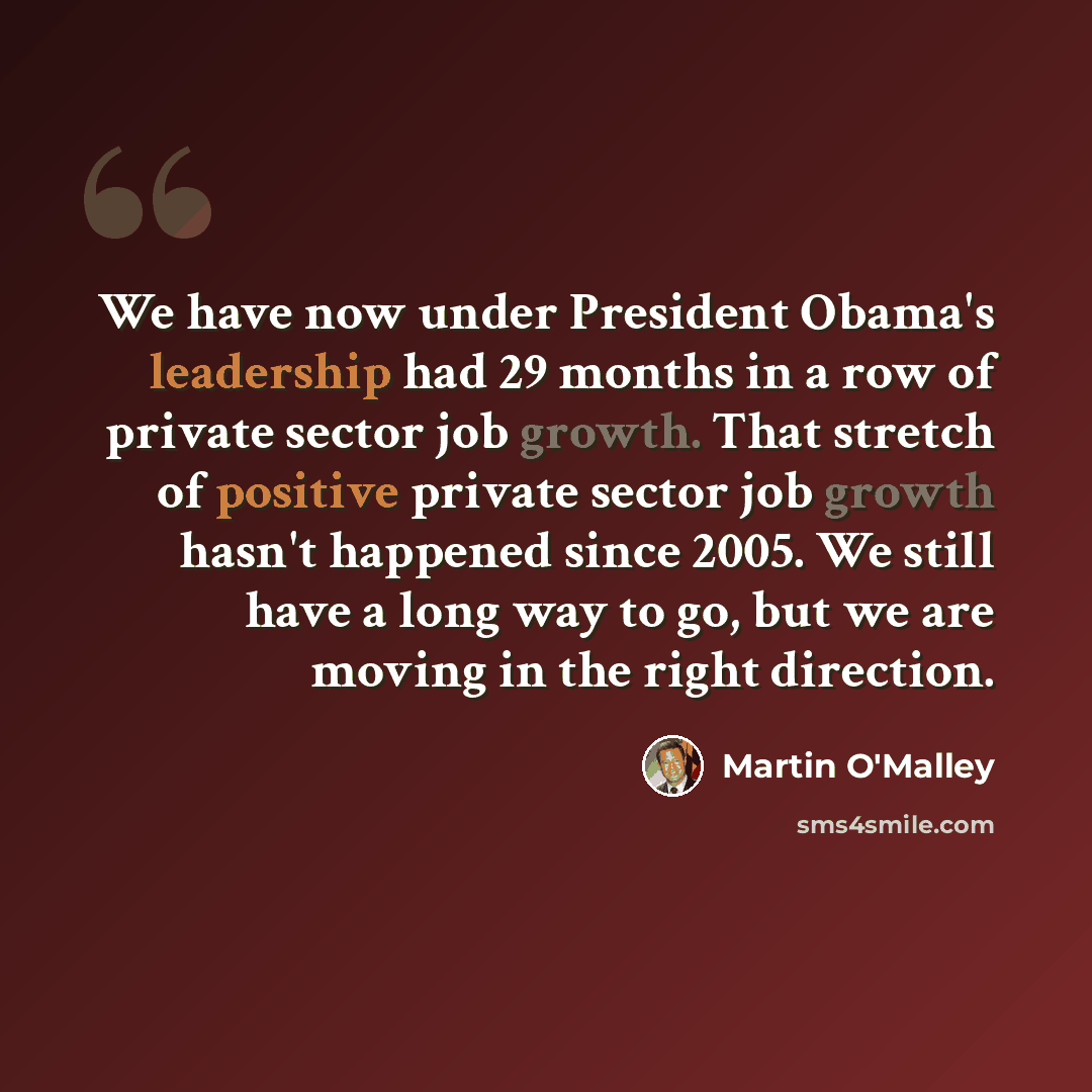 “We have now under President Obama's leadership had 29 months in a row of private sector job growth. That stretch of positive private sector job growth hasn't happened since 2005. We still have a long way to go, but we are moving in the right direction.” quote by Martin O'Malley
