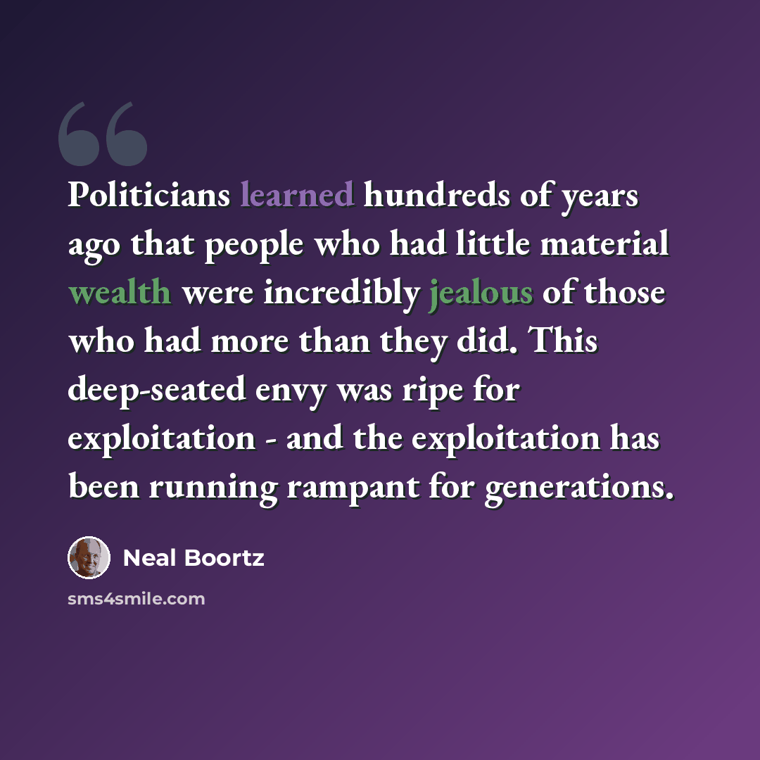 “Politicians learned hundreds of years ago that people who had little material wealth were incredibly jealous of those who had more than they did. This deep-seated envy was ripe for exploitation - and the exploitation has been running rampant for generations.” quote by Neal Boortz