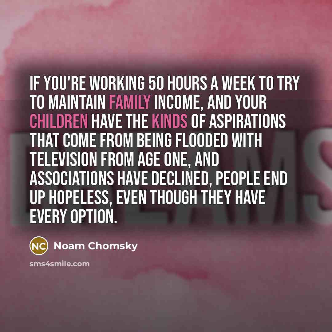“If you're working 50 hours a week to try to maintain family income, and your children have the kinds of aspirations that come from being flooded with television from age one, and associations have declined, people end up hopeless, even though they have every option.” quote by Noam Chomsky