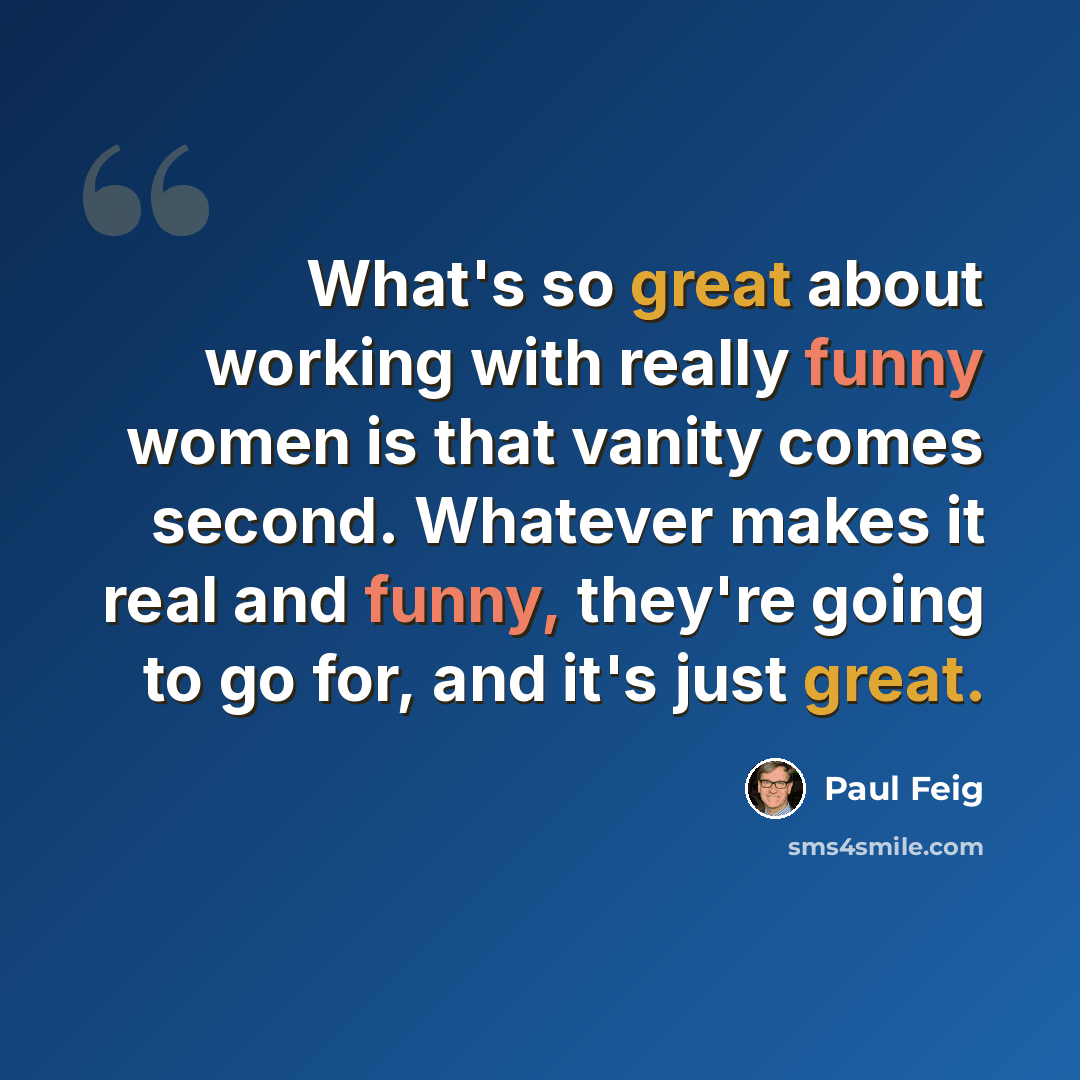 “What's so great about working with really funny women is that vanity comes second. Whatever makes it real and funny, they're going to go for, and it's just great.” quote by Paul Feig