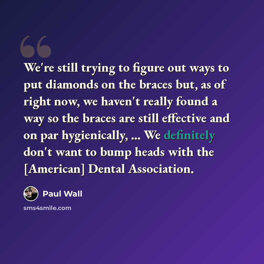 “We're still trying to figure out ways to put diamonds on the braces but, as of right now, we haven't really found a way so the braces are still effective and on par hygienically, ... We definitely don't want to bump heads with the [American] Dental Association.” quote by Paul Wall