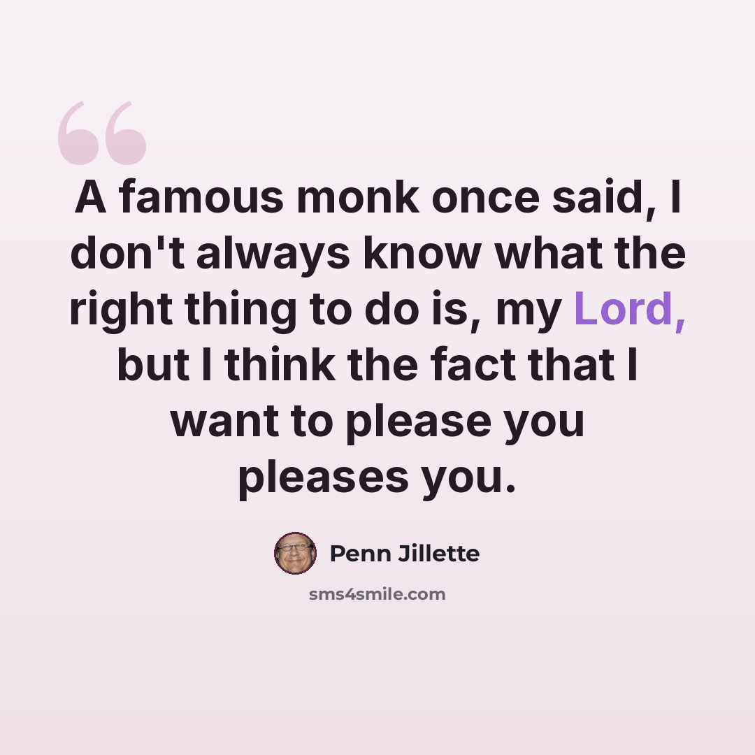 “A famous monk once said, I don't always know what the right thing to do is, my Lord, but I think the fact that I want to please you pleases you.” quote by Penn Jillette