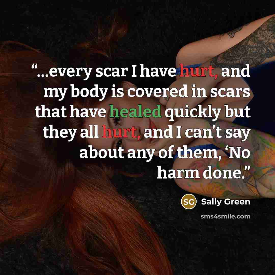“…every scar I have hurt, and my body is covered in scars that have healed quickly but they all hurt, and I can’t say about any of them, ‘No harm done.” quote by Sally Green