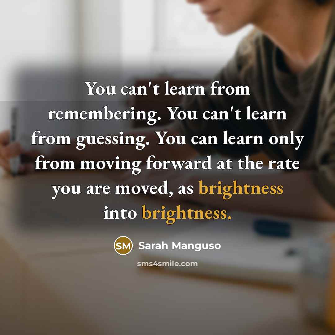“You can't learn from remembering. You can't learn from guessing. You can learn only from moving forward at the rate you are moved, as brightness into brightness.” quote by Sarah Manguso