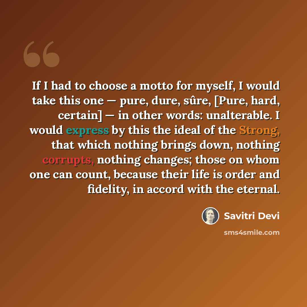 “If I had to choose a motto for myself, I would take this one — pure, dure, sûre, [Pure, hard, certain] — in other words: unalterable. I would express by this the ideal of the Strong, that which nothing brings down, nothing corrupts, nothing changes; those on whom one can count, because their life…” quote by Savitri Devi