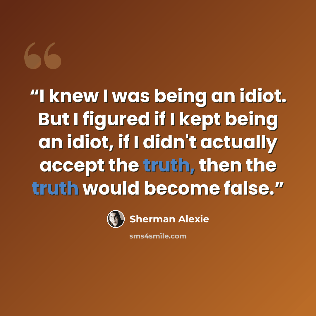 “I knew I was being an idiot. But I figured if I kept being an idiot, if I didn't actually accept the truth, then the truth would become false.” quote by Sherman Alexie