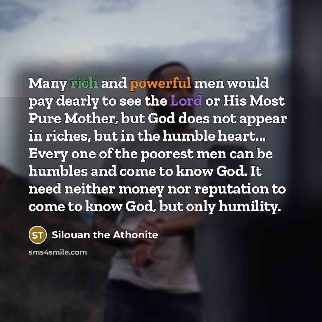 “Many rich and powerful men would pay dearly to see the Lord or His Most Pure Mother, but God does not appear in riches, but in the humble heart... Every one of the poorest men can be humbles and come to know God. It need neither money nor reputation to come to know God, but only humility.” quote by Silouan the Athonite