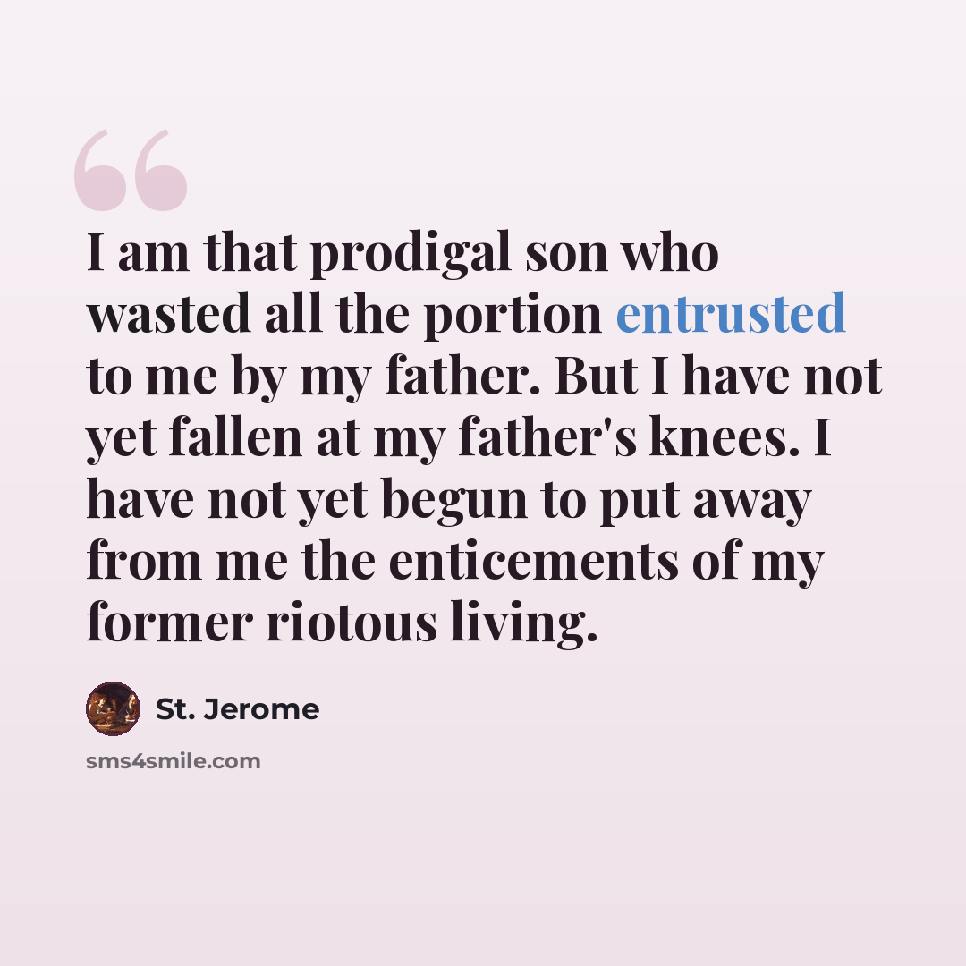 “I am that prodigal son who wasted all the portion entrusted to me by my father. But I have not yet fallen at my father's knees. I have not yet begun to put away from me the enticements of my former riotous living.” quote by St. Jerome