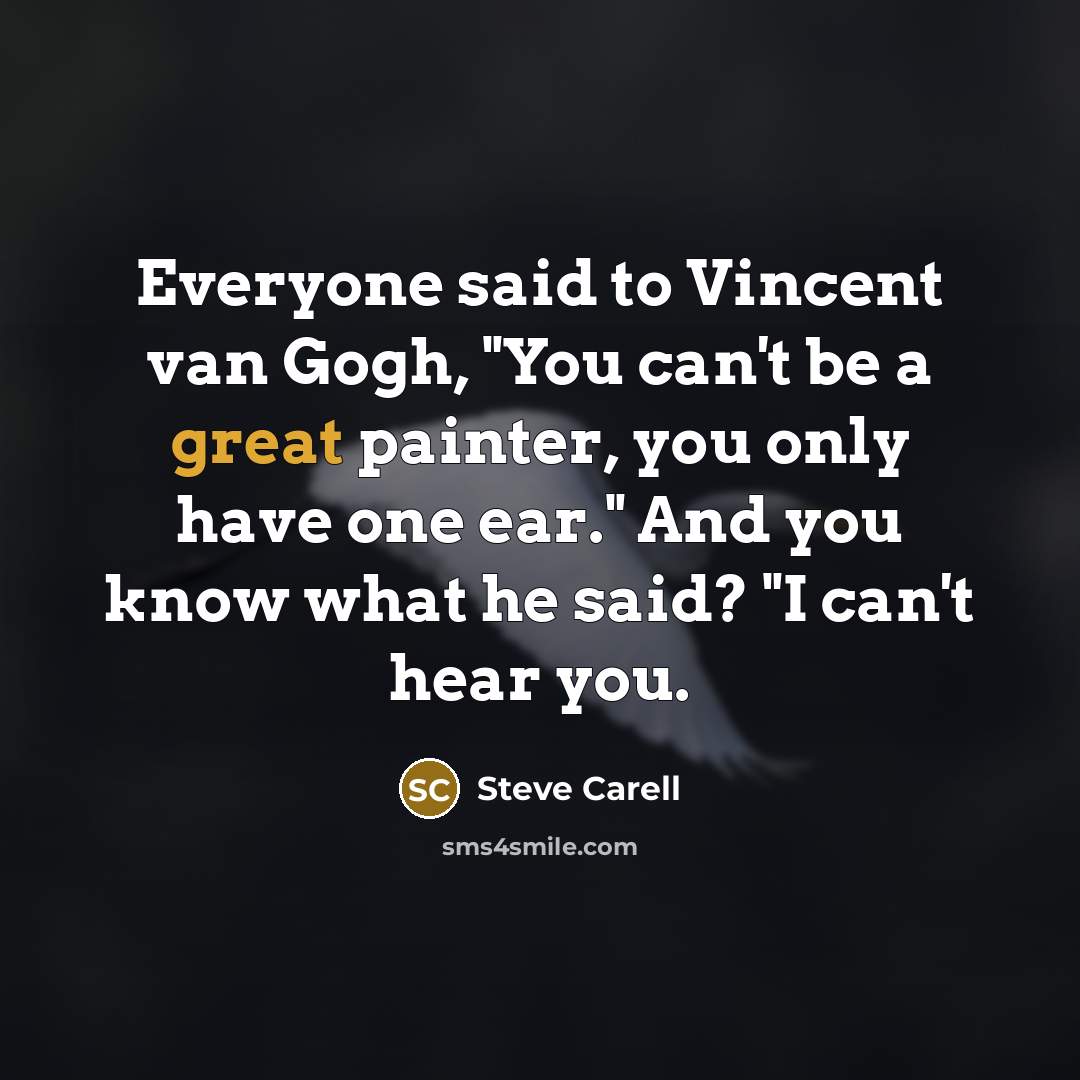 “Everyone said to Vincent van Gogh, "You can't be a great painter, you only have one ear." And you know what he said? "I can't hear you.” quote by Steve Carell