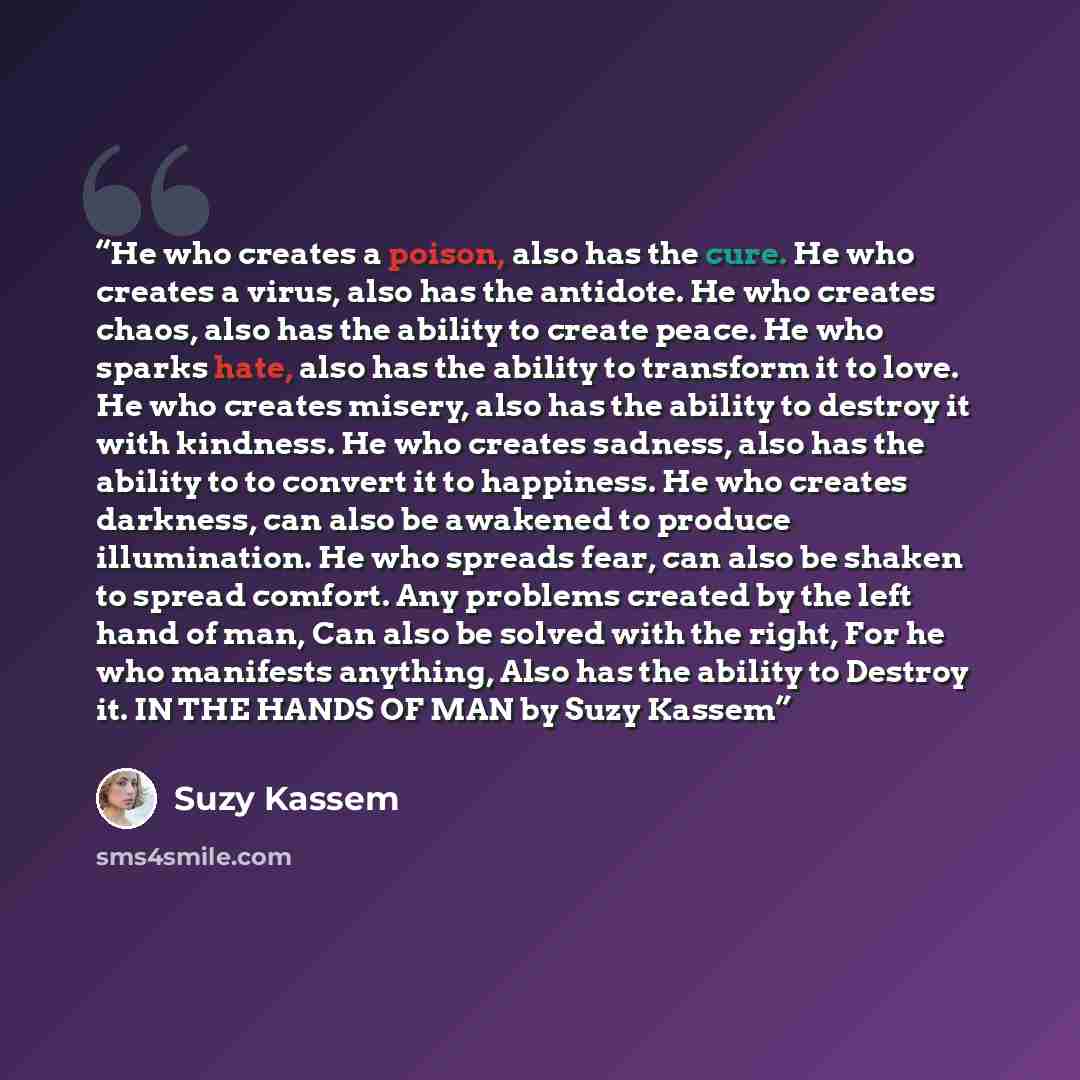 “He who creates a poison, also has the cure. He who creates a virus, also has the antidote. He who creates chaos, also has the ability to create peace. He who sparks hate, also has the ability to transform it to love. He who creates misery, also has the ability to destroy it with kindness. He who…” quote by Suzy Kassem