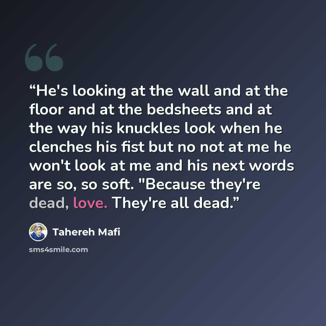 “He's looking at the wall and at the floor and at the bedsheets and at the way his knuckles look when he clenches his fist but no not at me he won't look at me and his next words are so, so soft. "Because they're dead, love. They're all dead.” quote by Tahereh Mafi