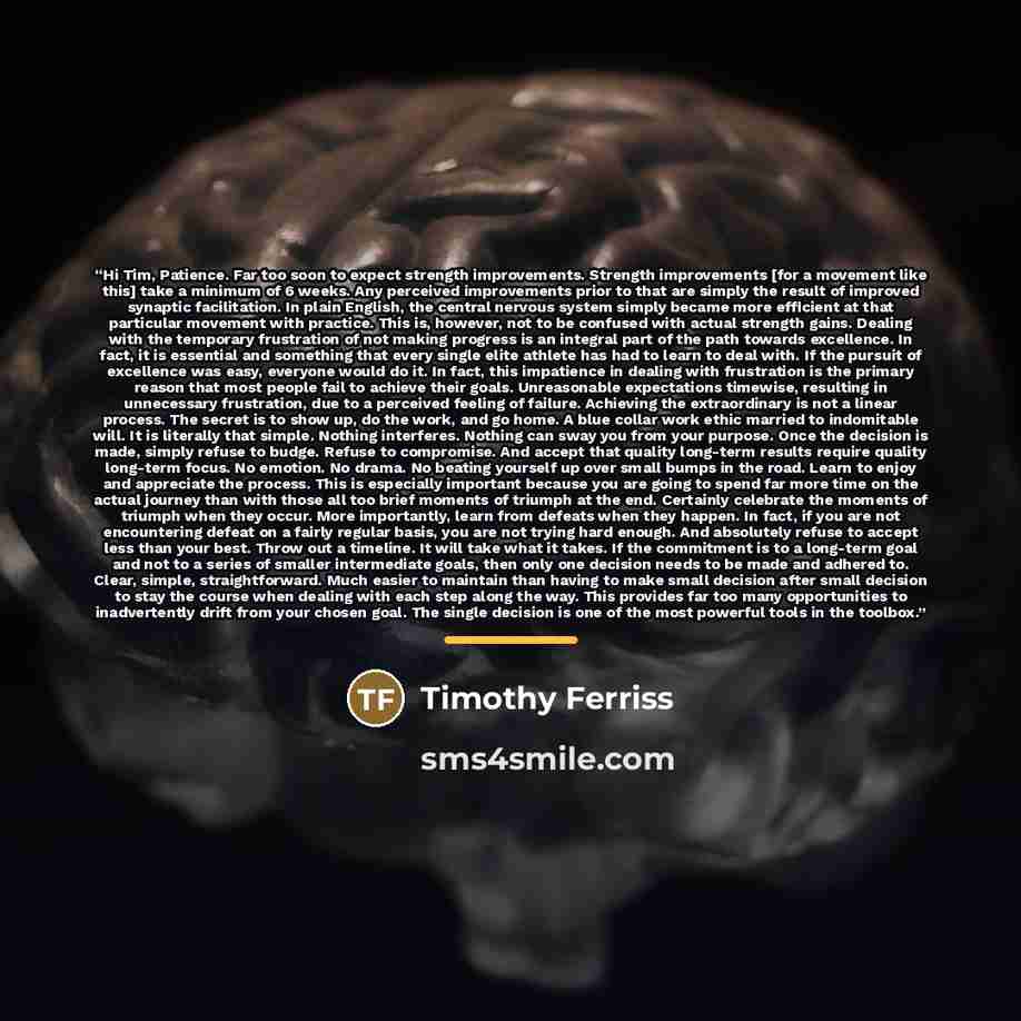 “Hi Tim, Patience. Far too soon to expect strength improvements. Strength improvements [for a movement like this] take a minimum of 6 weeks. Any perceived improvements prior to that are simply the result of improved synaptic facilitation. In plain English, the central nervous system simply became…” quote by Timothy Ferriss