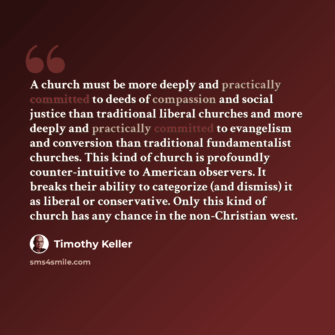 “A church must be more deeply and practically committed to deeds of compassion and social justice than traditional liberal churches and more deeply and practically committed to evangelism and conversion than traditional fundamentalist churches. This kind of church is profoundly counter-intuitive to…” quote by Timothy Keller