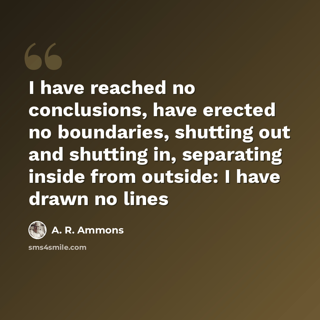 “I have reached no conclusions, have erected no boundaries, shutting out and shutting in, separating inside from outside: I have drawn no lines” quote by A. R. Ammons
