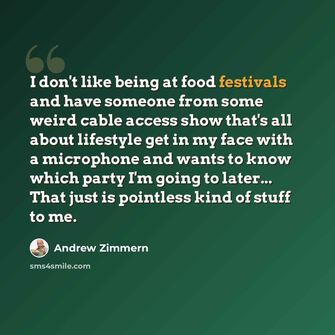 “I don't like being at food festivals and have someone from some weird cable access show that's all about lifestyle get in my face with a microphone and wants to know which party I'm going to later... That just is pointless kind of stuff to me.” quote by Andrew Zimmern
