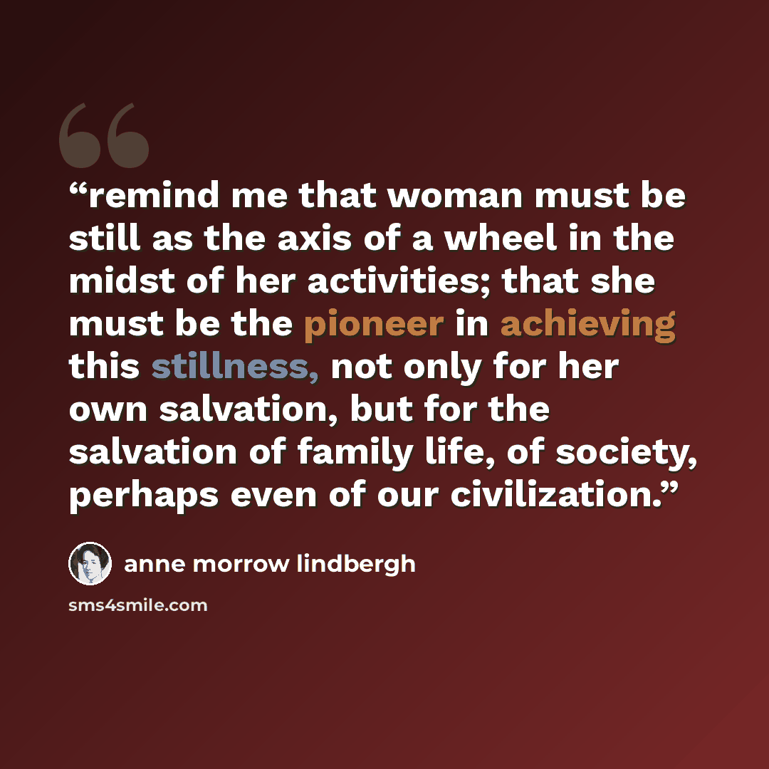 “remind me that woman must be still as the axis of a wheel in the midst of her activities; that she must be the pioneer in achieving this stillness, not only for her own salvation, but for the salvation of family life, of society, perhaps even of our civilization.” quote by Anne Morrow Lindbergh