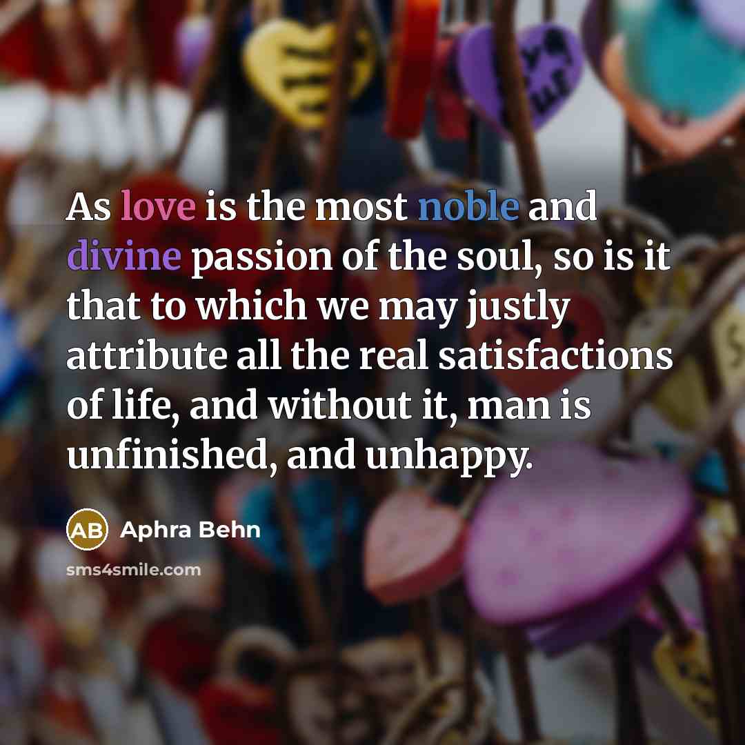 “As love is the most noble and divine passion of the soul, so is it that to which we may justly attribute all the real satisfactions of life, and without it, man is unfinished, and unhappy.” quote by Aphra Behn