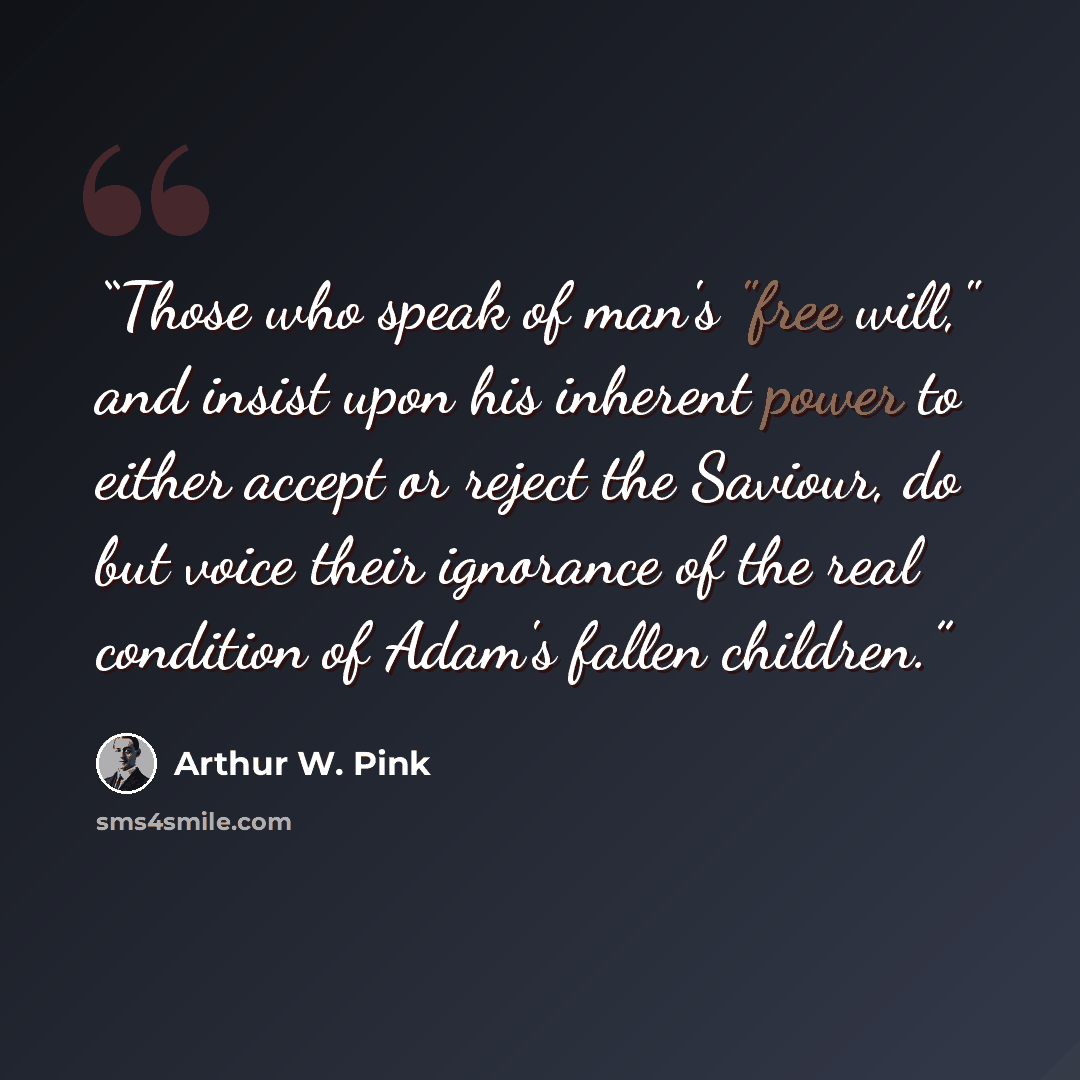 “Those who speak of man's "free will," and insist upon his inherent power to either accept or reject the Saviour, do but voice their ignorance of the real condition of Adam's fallen children.” quote by Arthur W. Pink