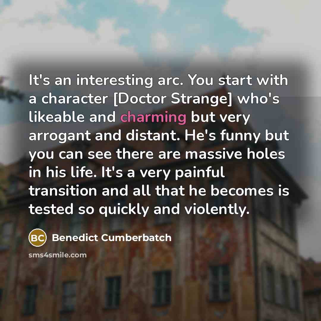 “It's an interesting arc. You start with a character [Doctor Strange] who's likeable and charming but very arrogant and distant. He's funny but you can see there are massive holes in his life. It's a very painful transition and all that he becomes is tested so quickly and violently.” quote by Benedict Cumberbatch