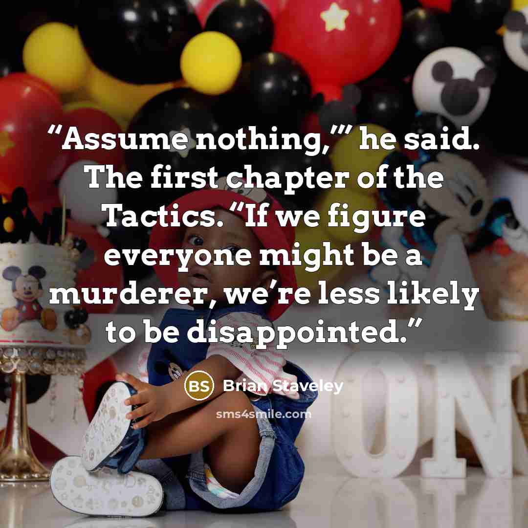 “Assume nothing,’” he said. The first chapter of the Tactics. “If we figure everyone might be a murderer, we’re less likely to be disappointed.” quote by Brian Staveley