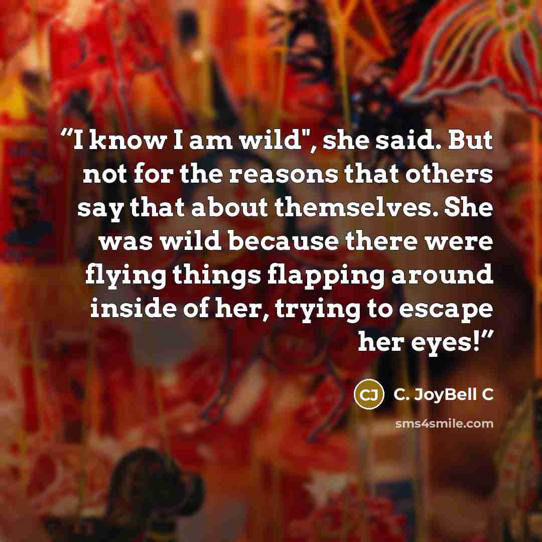 “I know I am wild", she said. But not for the reasons that others say that about themselves. She was wild because there were flying things flapping around inside of her, trying to escape her eyes!” quote by C. JoyBell C