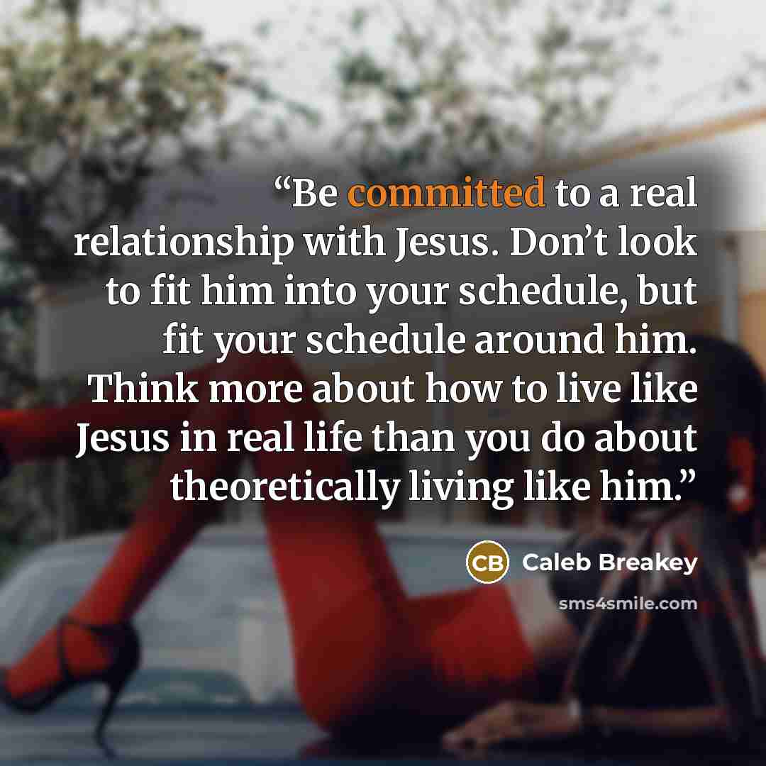 “Be committed to a real relationship with Jesus. Don’t look to fit him into your schedule, but fit your schedule around him. Think more about how to live like Jesus in real life than you do about theoretically living like him.” quote by Caleb Breakey